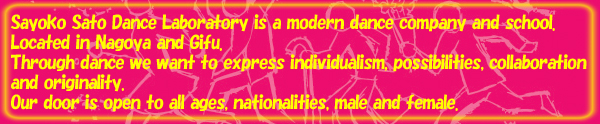 Sayoko Sato Dance Laboratory is a modern dance company and school.Located in Nagoya and Gifu.Through dance we want to express individualism, possibilities, collaboration and originality.Our door is open to all ages, nationalities, male and female.